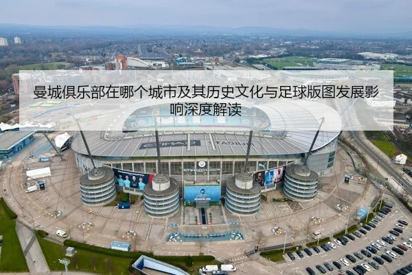 曼城俱乐部在哪个城市及其历史文化与足球版图发展影响深度解读